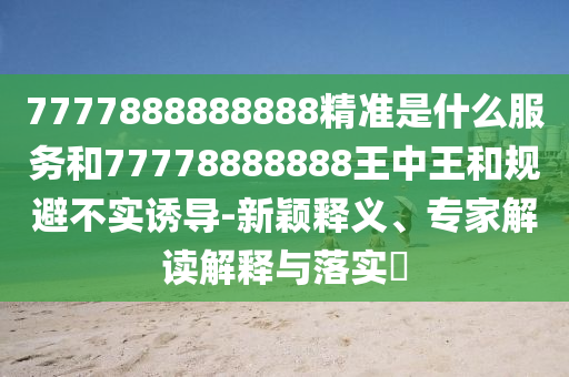 7777888888888精准是什么服务和77778888888王中王和规避不实诱导-新颖释义、专家解读解释与落实